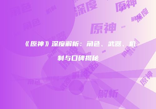 《原神》深度解析：角色、武器、机制与口碑揭秘