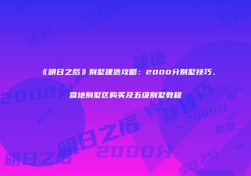 《明日之后》别墅建造攻略：2000分别墅技巧、营地别墅区购买及五级别墅教程