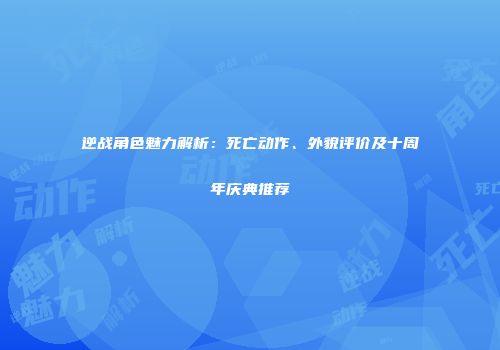 逆战角色魅力解析：死亡动作、外貌评价及十周年庆典推荐