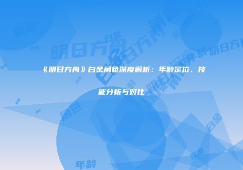 《明日方舟》白金角色深度解析：年龄定位、技能分析与对比