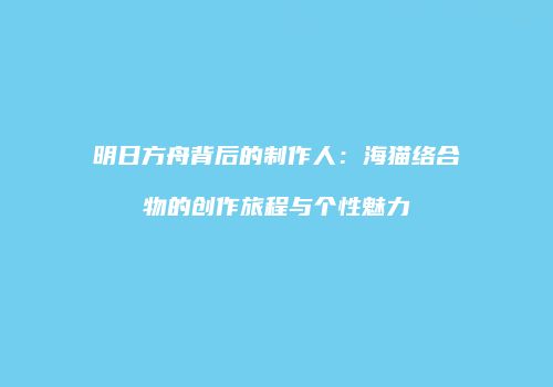 明日方舟背后的制作人：海猫络合物的创作旅程与个性魅力