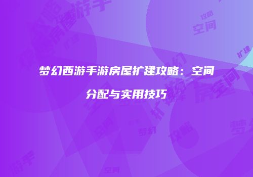 梦幻西游手游房屋扩建攻略：空间分配与实用技巧