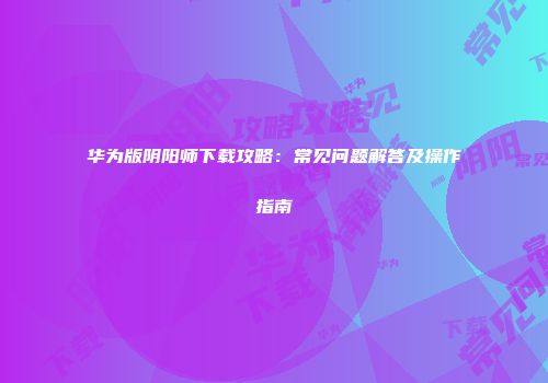 华为版阴阳师下载攻略：常见问题解答及操作指南