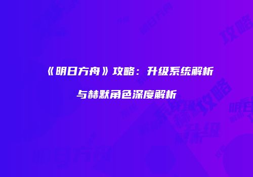 《明日方舟》攻略：升级系统解析与赫默角色深度解析