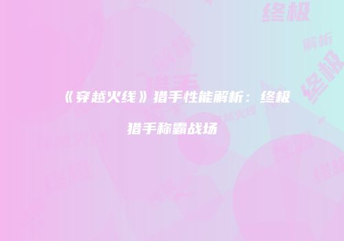 《穿越火线》猎手性能解析：终极猎手称霸战场