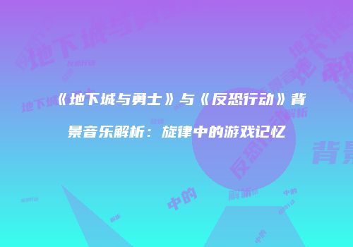 《地下城与勇士》与《反恐行动》背景音乐解析：旋律中的游戏记忆