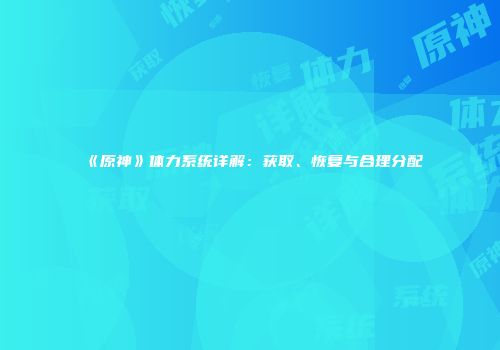 《原神》体力系统详解：获取、恢复与合理分配