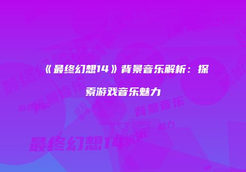 《最终幻想14》背景音乐解析：探索游戏音乐魅力