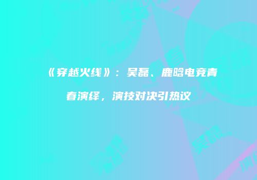 《穿越火线》：吴磊、鹿晗电竞青春演绎，演技对决引热议