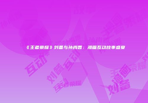 《王者荣耀》刘备与孙尚香：漫画互动故事盛宴