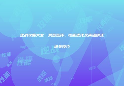 逆战攻略大全：武器选择、性能优化及英雄模式通关技巧