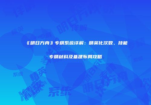 《明日方舟》专精系统详解：精英化次数、技能专精材料及基建布局攻略