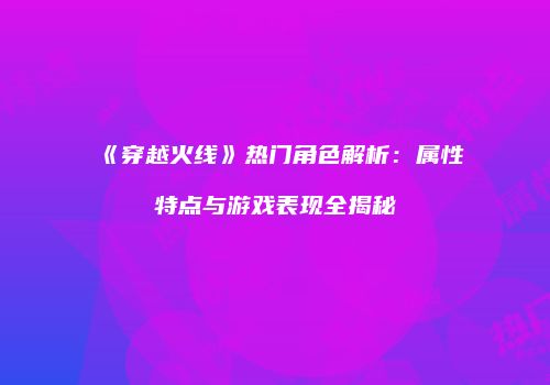《穿越火线》热门角色解析：属性特点与游戏表现全揭秘