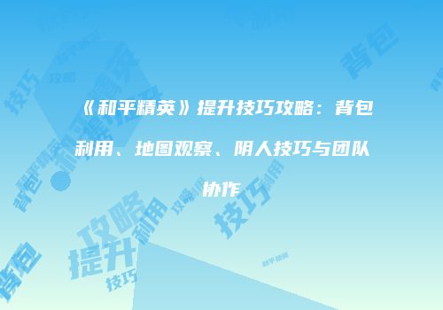 《和平精英》提升技巧攻略：背包利用、地图观察、阴人技巧与团队协作