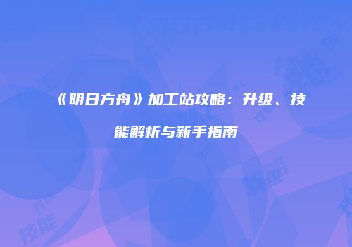 《明日方舟》加工站攻略：升级、技能解析与新手指南