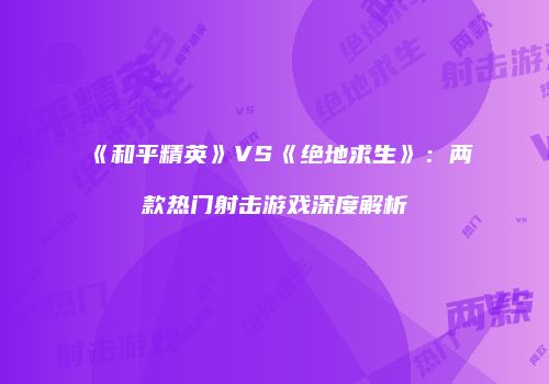 《和平精英》VS《绝地求生》：两款热门射击游戏深度解析