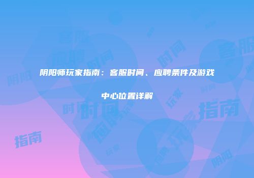 阴阳师玩家指南：客服时间、应聘条件及游戏中心位置详解
