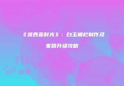 《波西亚时光》：白玉栅栏制作及家园升级攻略