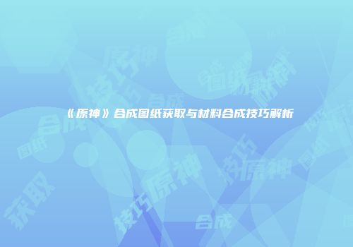 《原神》合成图纸获取与材料合成技巧解析