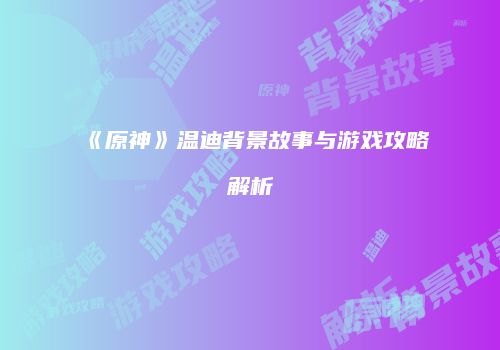 《原神》温迪背景故事与游戏攻略解析