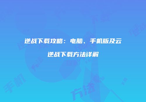 逆战下载攻略：电脑、手机版及云逆战下载方法详解