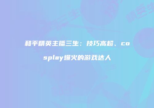 和平精英主播三生：技巧高超、cosplay爆火的游戏达人
