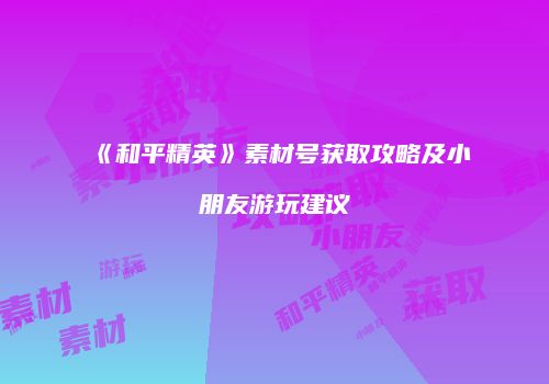 《和平精英》素材号获取攻略及小朋友游玩建议