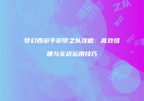 梦幻西游手游梦之队攻略：高效组建与实战运用技巧