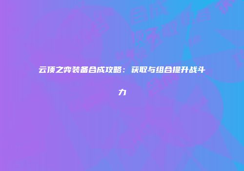 云顶之弈装备合成攻略：获取与组合提升战斗力