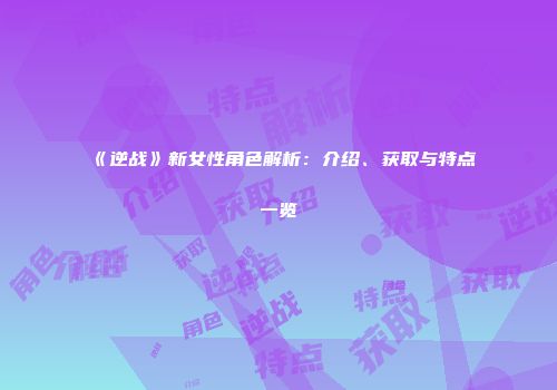 《逆战》新女性角色解析：介绍、获取与特点一览