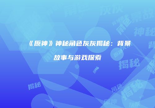 《原神》神秘角色灰灰揭秘：背景故事与游戏探索