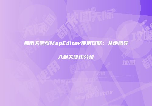 都市天际线MapEditor使用攻略：从地图导入到天际线分析
