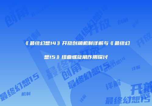 《最终幻想14》开放创角机制详解与《最终幻想15》扭曲螺旋角作用探讨