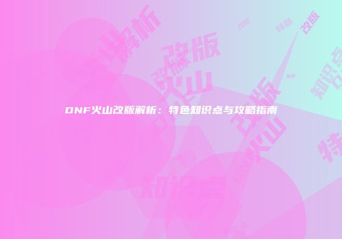 DNF火山改版解析：特色知识点与攻略指南