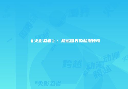 《火影忍者》：跨越国界的动漫传奇