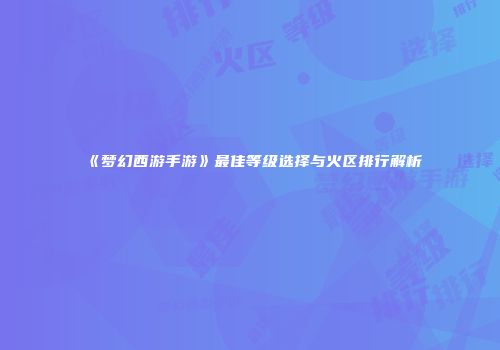 《梦幻西游手游》最佳等级选择与火区排行解析