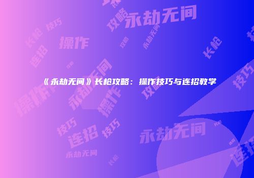《永劫无间》长枪攻略：操作技巧与连招教学