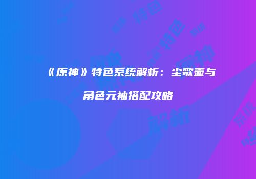《原神》特色系统解析：尘歌壶与角色元袖搭配攻略