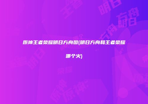 原神王者荣耀明日方舟图(明日方舟和王者荣耀哪个火)