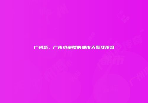 广州塔：广州小蛮腰的都市天际线传奇