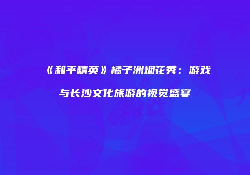 《和平精英》橘子洲烟花秀：游戏与长沙文化旅游的视觉盛宴