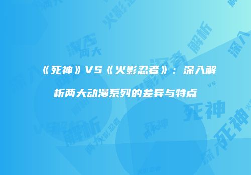 《死神》VS《火影忍者》：深入解析两大动漫系列的差异与特点