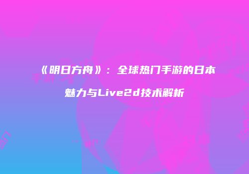 《明日方舟》：全球热门手游的日本魅力与Live2d技术解析