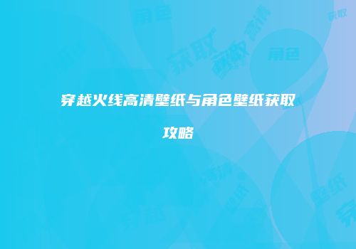 穿越火线高清壁纸与角色壁纸获取攻略