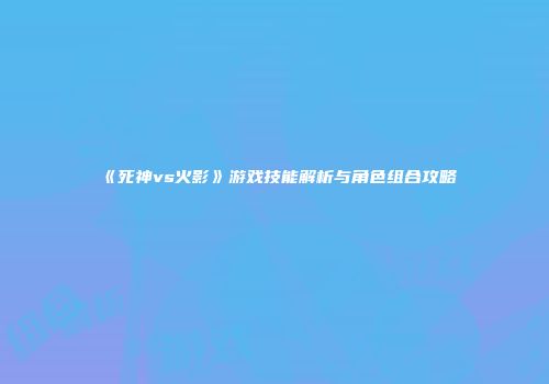 《死神vs火影》游戏技能解析与角色组合攻略