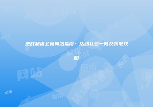 逆战超级会员网站指南：活动礼包一览及领取攻略