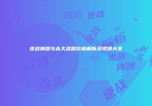 逆战神器与永久武器价格解析及视频大全