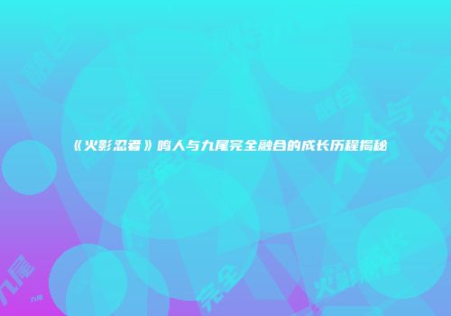 《火影忍者》鸣人与九尾完全融合的成长历程揭秘