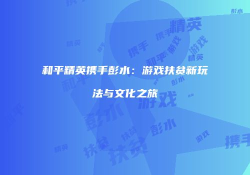 和平精英携手彭水：游戏扶贫新玩法与文化之旅