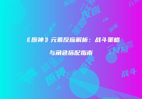 《原神》元素反应解析：战斗策略与角色搭配指南